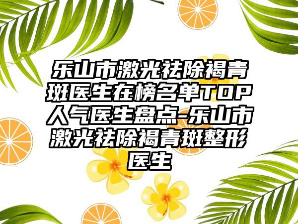 乐山市激光祛除褐青斑医生在榜名单TOP人气医生盘点-乐山市激光祛除褐青斑整形医生