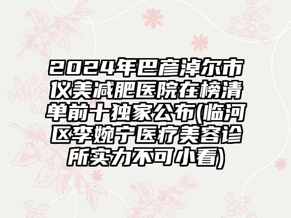 2024年巴彦淖尔市仪美减肥医院在榜清单前十独家公布(临河区李婉宁医疗美容诊所实力不可小看)