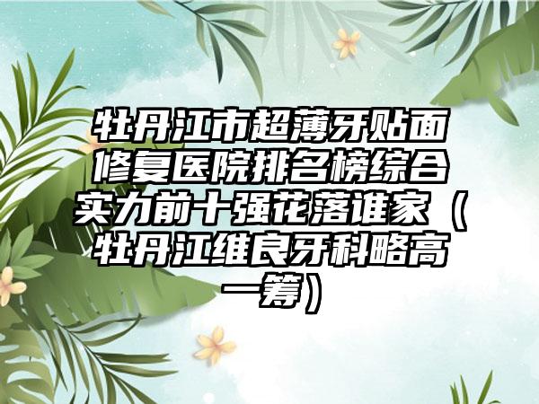 牡丹江市超薄牙贴面修复医院排名榜综合实力前十强花落谁家（牡丹江维良牙科略高一筹）