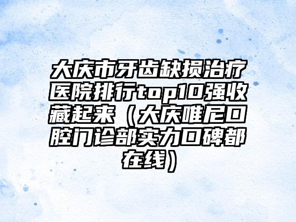 大庆市牙齿缺损治疗医院排行top10强收藏起来（大庆唯尼口腔门诊部实力口碑都在线）