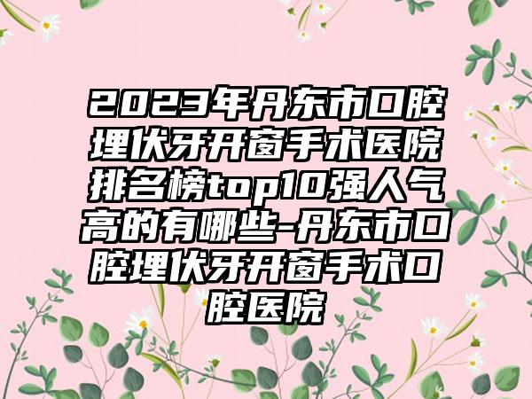 2023年丹东市口腔埋伏牙开窗手术医院排名榜top10强人气高的有哪些-丹东市口腔埋伏牙开窗手术口腔医院