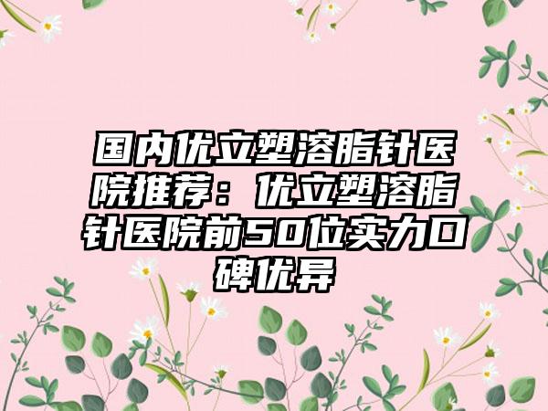 国内优立塑溶脂针医院推荐：优立塑溶脂针医院前50位实力口碑优异