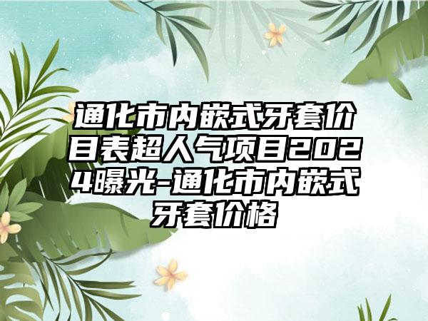 通化市内嵌式牙套价目表超人气项目2024曝光-通化市内嵌式牙套价格