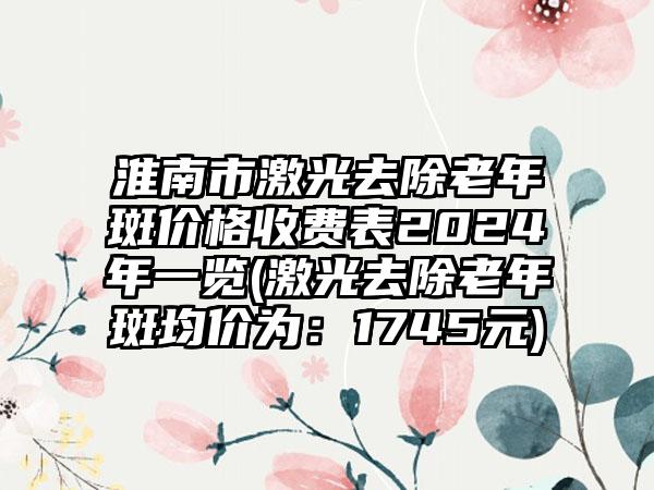 淮南市激光去除老年斑价格收费表2024年一览(激光去除老年斑均价为：1745元)