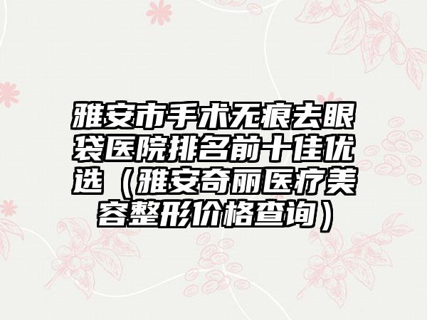 雅安市手术无痕去眼袋医院排名前十佳优选（雅安奇丽医疗美容整形价格查询）