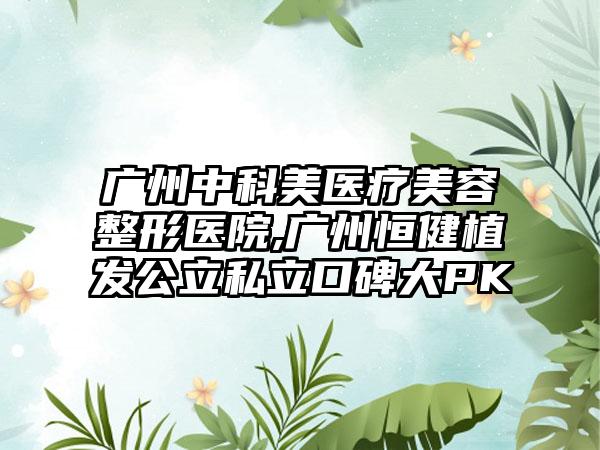 广州中科美医疗美容整形医院,广州恒健植发公立私立口碑大PK