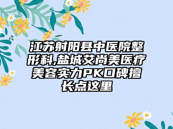 江苏射阳县中医院整形科,盐城艾尚美医疗美容实力PK口碑擅长点这里