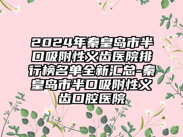 2024年秦皇岛市半口吸附性义齿医院排行榜名单全新汇总-秦皇岛市半口吸附性义齿口腔医院