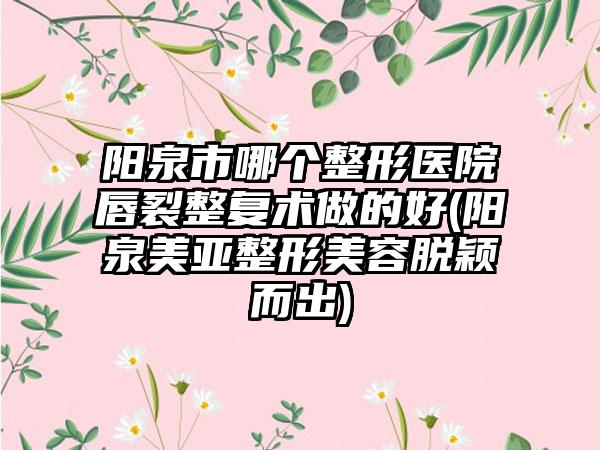 阳泉市哪个整形医院唇裂整复术做的好(阳泉美亚整形美容脱颖而出)