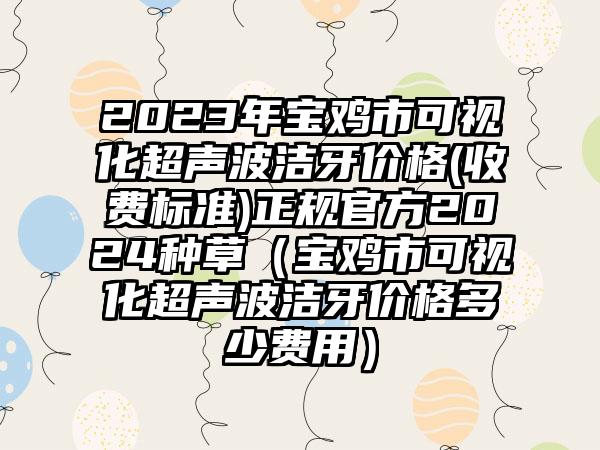 2023年宝鸡市可视化超声波洁牙价格(收费标准)正规官方2024种草（宝鸡市可视化超声波洁牙价格多少费用）