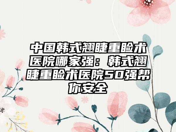 中国韩式翘睫重睑术医院哪家强：韩式翘睫重睑术医院50强帮你安全