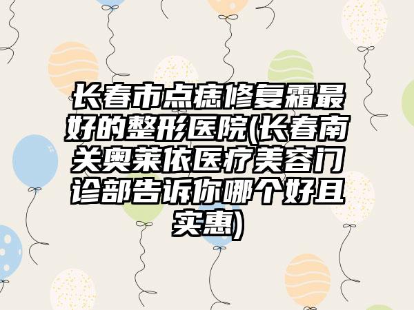 长春市点痣修复霜最好的整形医院(长春南关奥莱依医疗美容门诊部告诉你哪个好且实惠)