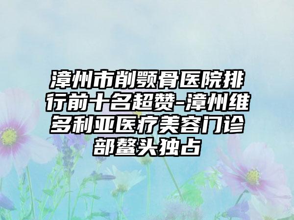 漳州市削颚骨医院排行前十名超赞-漳州维多利亚医疗美容门诊部鳌头独占