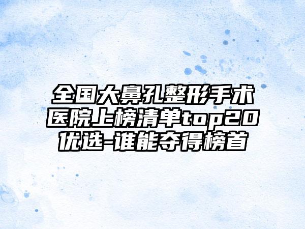 全国大鼻孔整形手术医院上榜清单top20优选-谁能夺得榜首