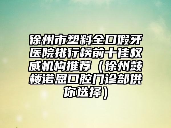 徐州市塑料全口假牙医院排行榜前十佳权威机构推荐（徐州鼓楼诺恩口腔门诊部供你选择）