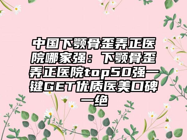 中国下颚骨歪弄正医院哪家强：下颚骨歪弄正医院top50强一键GET优质医美口碑一绝