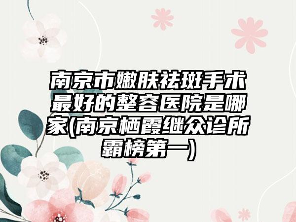 南京市嫩肤祛斑手术最好的整容医院是哪家(南京栖霞继众诊所霸榜第一)