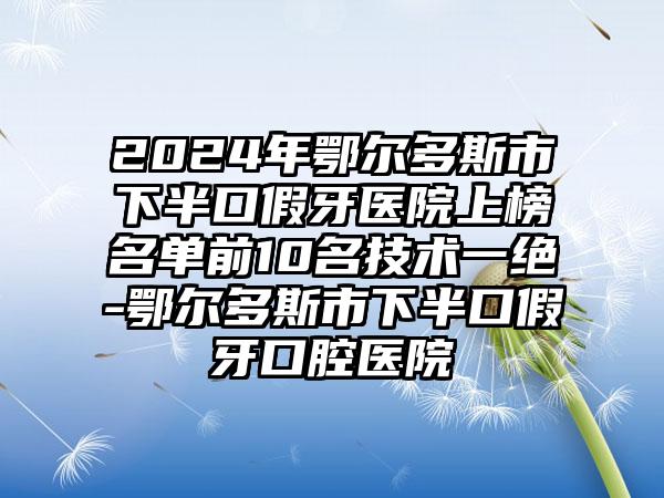 2024年鄂尔多斯市下半口假牙医院上榜名单前10名技术一绝-鄂尔多斯市下半口假牙口腔医院