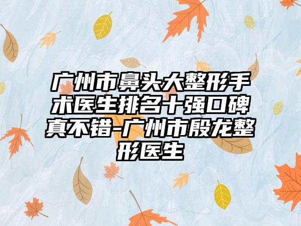 广州市鼻头大整形手术医生排名十强口碑真不错-广州市殷龙整形医生