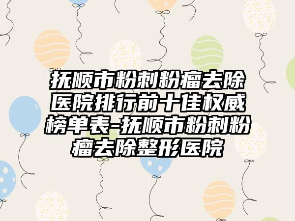 抚顺市粉刺粉瘤去除医院排行前十佳权威榜单表-抚顺市粉刺粉瘤去除整形医院