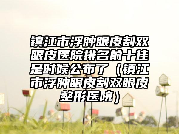 镇江市浮肿眼皮割双眼皮医院排名前十佳是时候公布了（镇江市浮肿眼皮割双眼皮整形医院）