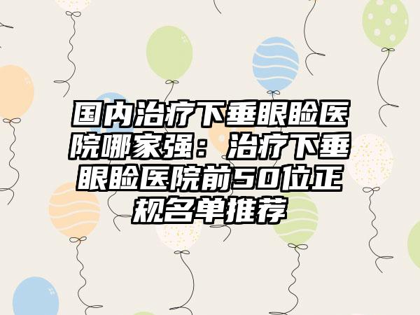 国内治疗下垂眼睑医院哪家强：治疗下垂眼睑医院前50位正规名单推荐