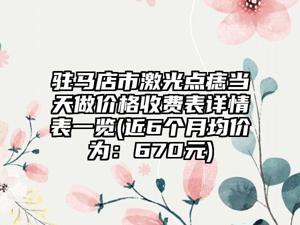 驻马店市激光点痣当天做价格收费表详情表一览(近6个月均价为：670元)