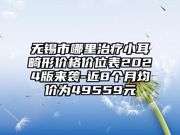 无锡市哪里治疗小耳畸形价格价位表2024版来袭-近8个月均价为49559元