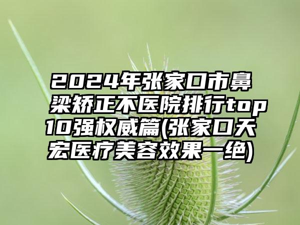 2024年张家口市鼻梁矫正不医院排行top10强权威篇(张家口天宏医疗美容效果一绝)