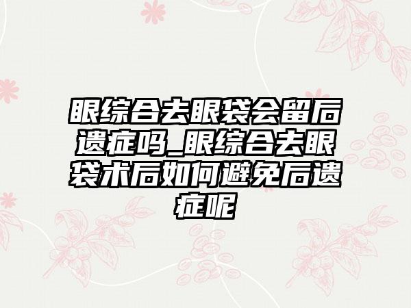 眼综合去眼袋会留后遗症吗_眼综合去眼袋术后如何避免后遗症呢