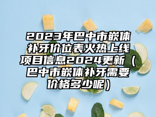 2023年巴中市嵌体补牙价位表火热上线项目信息2024更新（巴中市嵌体补牙需要价格多少呢）