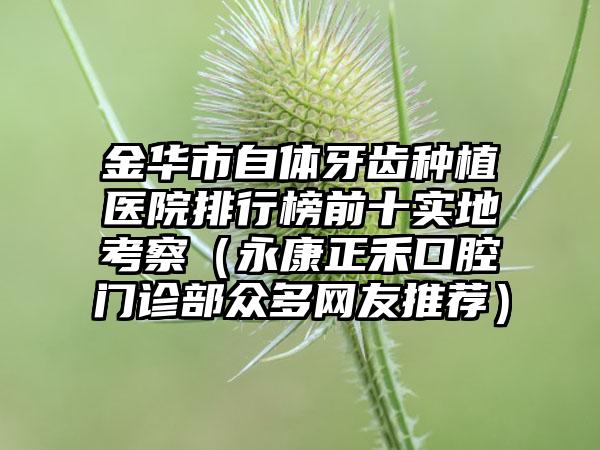 金华市自体牙齿种植医院排行榜前十实地考察（永康正禾口腔门诊部众多网友推荐）