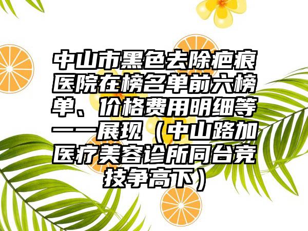 中山市黑色去除疤痕医院在榜名单前六榜单、价格费用明细等一一展现（中山路加医疗美容诊所同台竞技争高下）