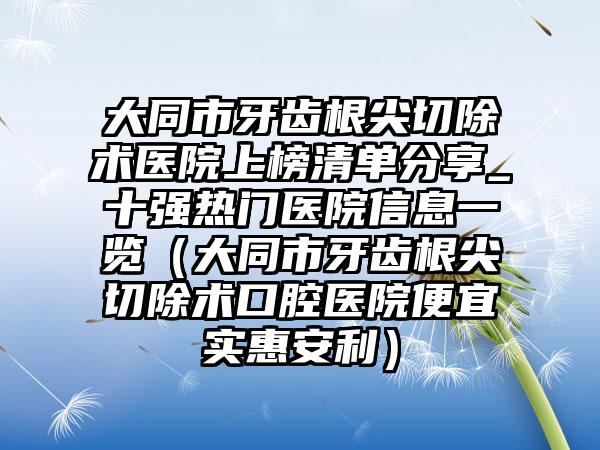 大同市牙齿根尖切除术医院上榜清单分享_十强热门医院信息一览（大同市牙齿根尖切除术口腔医院便宜实惠安利）