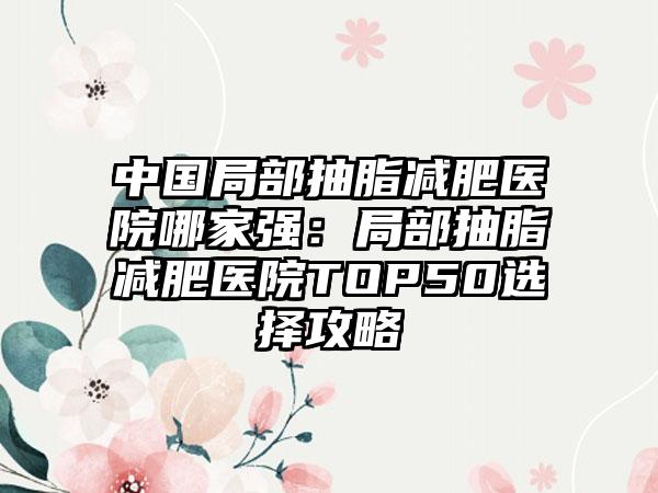 中国局部抽脂减肥医院哪家强：局部抽脂减肥医院TOP50选择攻略