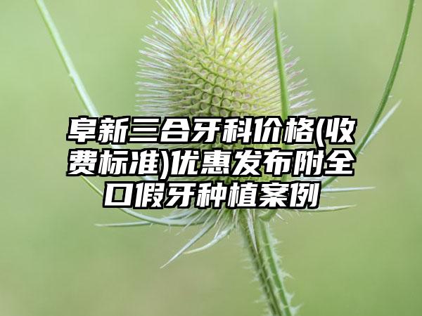 阜新三合牙科价格(收费标准)优惠发布附全口假牙种植案例