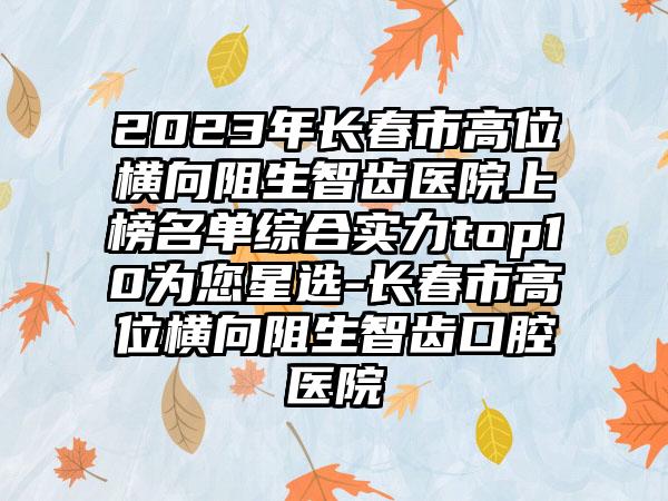 2023年长春市高位横向阻生智齿医院上榜名单综合实力top10为您星选-长春市高位横向阻生智齿口腔医院