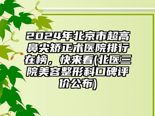 2024年北京市超高鼻尖矫正术医院排行在榜，快来看(北医三院美容整形科口碑评价公布)