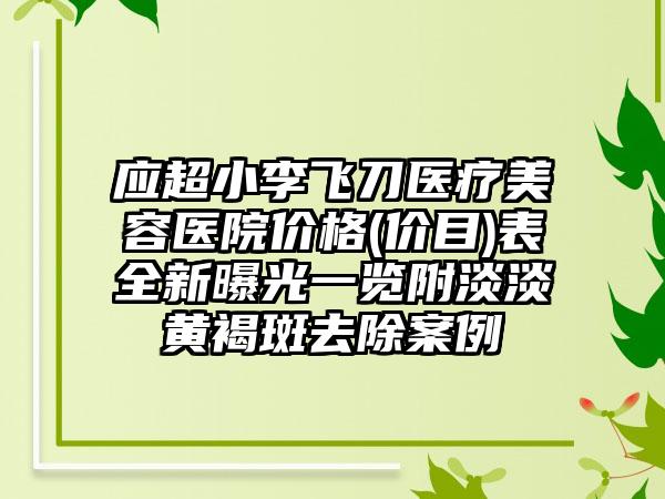 应超小李飞刀医疗美容医院价格(价目)表全新曝光一览附淡淡黄褐斑去除案例