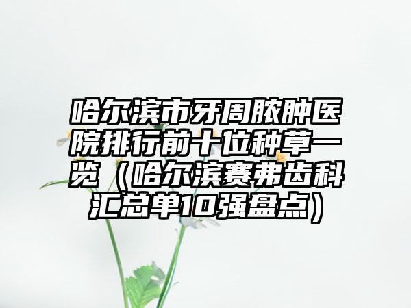 哈尔滨市牙周脓肿医院排行前十位种草一览（哈尔滨赛弗齿科汇总单10强盘点）