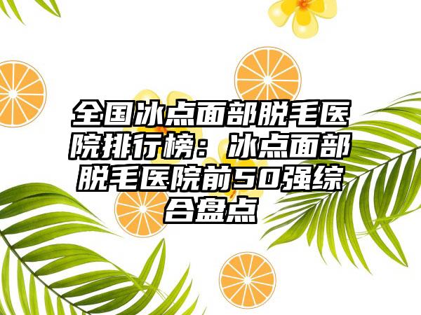 全国冰点面部脱毛医院排行榜：冰点面部脱毛医院前50强综合盘点