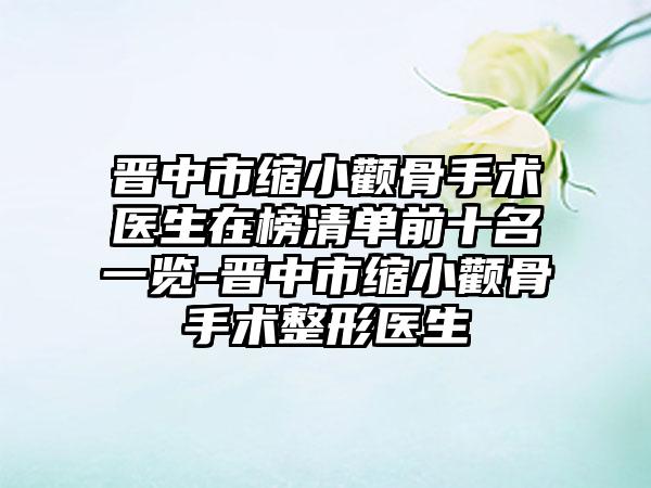 晋中市缩小颧骨手术医生在榜清单前十名一览-晋中市缩小颧骨手术整形医生