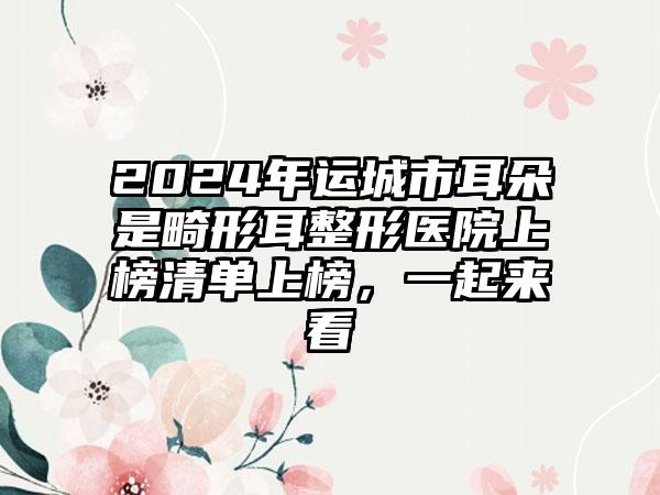 2024年运城市耳朵是畸形耳整形医院上榜清单上榜，一起来看