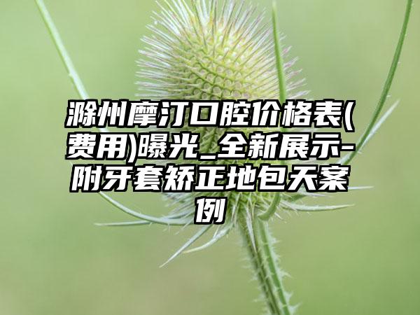 滁州摩汀口腔价格表(费用)曝光_全新展示-附牙套矫正地包天案例