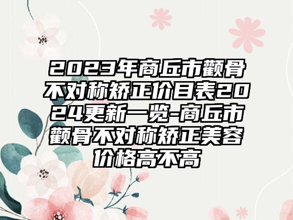 2023年商丘市颧骨不对称矫正价目表2024更新一览-商丘市颧骨不对称矫正美容价格高不高