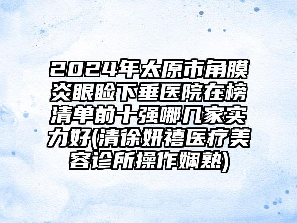 2024年太原市角膜炎眼睑下垂医院在榜清单前十强哪几家实力好(清徐妍禧医疗美容诊所操作娴熟)