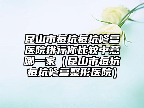 昆山市痘坑痘坑修复医院排行你比较中意哪一家（昆山市痘坑痘坑修复整形医院）