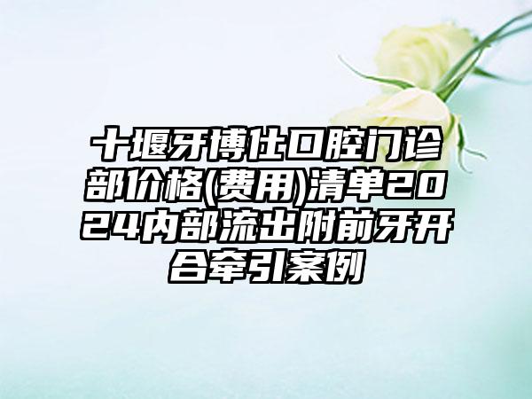 十堰牙博仕口腔门诊部价格(费用)清单2024内部流出附前牙开合牵引案例