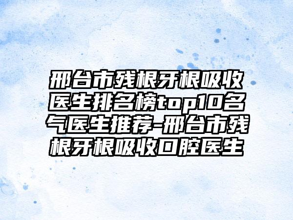 邢台市残根牙根吸收医生排名榜top10名气医生推荐-邢台市残根牙根吸收口腔医生