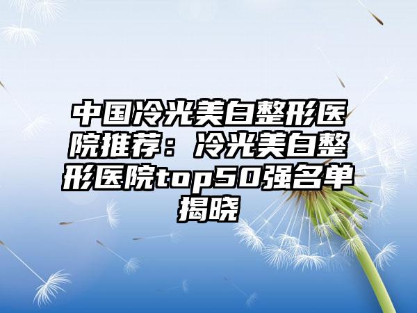 中国冷光美白整形医院推荐：冷光美白整形医院top50强名单揭晓